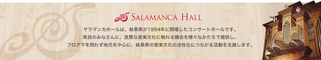 SALAMANCA HALL サラマンカホールは、岐阜県が1994年に開場したコンサートホールです。県民のみなさんに、良質な音楽文化に触れる機会を様々なかたちで提供し、プロアマを問わず地元を中心に、岐阜県の音楽文化の活性化につながる活動を支援します。