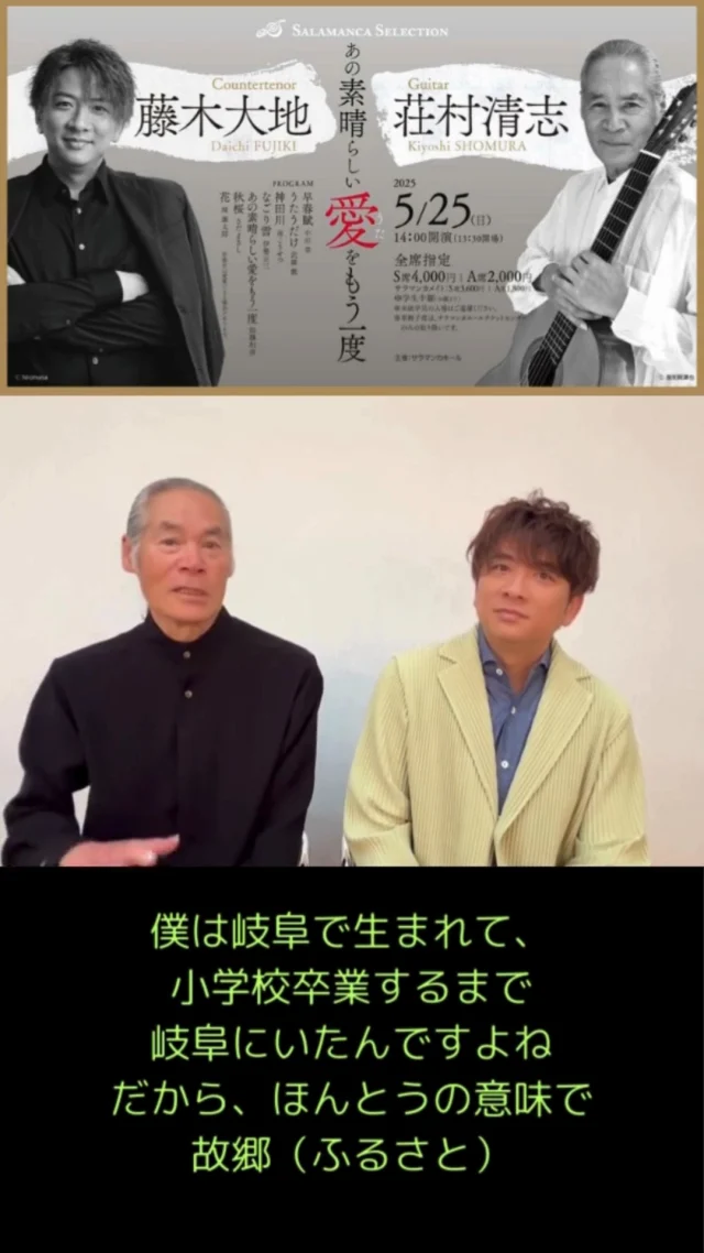 藤木大地さん・荘村清志さんインタビュー🎤Part2！
藤木さんは初サラマンカホール。荘村さんは地元岐阜での演奏！

5月25日(日)にサラマンカホールでコンサートを行うお二人。コンサートに向けて、メッセージが届きました📧

公演情報
-------------
藤木大地×荘村清志　あの素晴らしい愛(うた)をもう一度

日時：2025年5月25日(日)13:30開場 14:00開演
プログラム：
三月のうた　
さくらさくら
早春賦
朧月夜
うたうだけ　
神田川
なごり雪
昨日のしみ
酒と泪と男と女
翼をください
時には昔の話を
めぐり逢い
あの素晴しい愛をもう一度
秋桜
ぽつねん
MI・YO・TA
時代
花　　　

チケット料金：
全席指定
S席4,000円［サラマンカメイト3,600円］
A席2,000円［サラマンカメイト1,800円］
※学生半額（30歳まで）

#サラマンカホール　#岐阜　#音楽　#クラシック　#藤木大地　#荘村清志