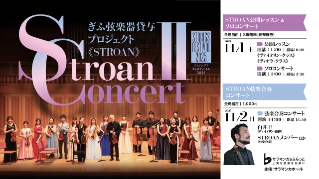 ぎふ弦楽器貸与プロジェクト《STROAN》
STROAN CONCERTⅡ

STROAN CONCERT Ⅱ（１日目）
公開レッスン＆ソロコンサート

【講師】
ヴァイオリン：白井圭
ヴィオラ：叶澤尚子
【受講】
STROANメンバーより若干名

【日時】
2025年11月1日(土)
レッスン：10:30開場 11:00開演
ソロコンサート：13:30開場 14:00開演

【チケット】
全席自由　入場無料（要整理券）
※公開レッスン（11:00開始）とソロコンサート（14:00開演）の整理券は共通です。

【発売日】
サラマンカメイト・一般ともに7月18日(金)より配布開始

-------------------------------------------------------
STROAN CONCERT Ⅱ（２日目）

【出演】
ヴァイオリン：白井圭
STROANメンバー　他

【プログラム】
シューベルト：ヴァイオリンと弦楽のためのロンド イ長調 D438
チャイコフスキー：弦楽セレナーデ ハ長調 Op.48

【日時】
2025年11月2日(日)
13:30開場 14:00開演

【チケット】
全席指定 1,000円

【発売日】
サラマンカメイト・一般ともに7月18日(金)より開始

#サラマンカホール　
#岐阜　
#音楽　
#クラシック　
#ぎふ弦楽器貸与プロジェクト　
#STROAN　
#ヴァイオリン　
#ヴィオラ　
#チェロ　
#弦楽合奏
#白井圭